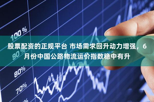 股票配资的正规平台 市场需求回升动力增强，6月份中国公路物流运价指数稳中有升