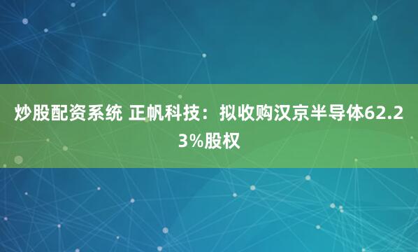 炒股配资系统 正帆科技：拟收购汉京半导体62.23%股权