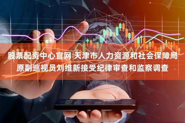 股票配资中心官网 天津市人力资源和社会保障局原副巡视员刘维新接受纪律审查和监察调查