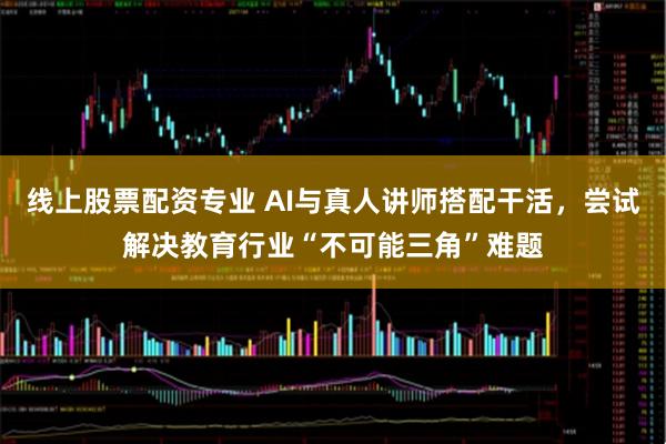 线上股票配资专业 AI与真人讲师搭配干活，尝试解决教育行业“不可能三角”难题