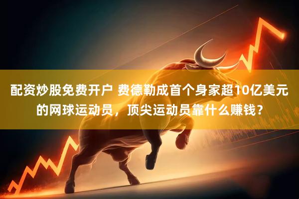 配资炒股免费开户 费德勒成首个身家超10亿美元的网球运动员，顶尖运动员靠什么赚钱？
