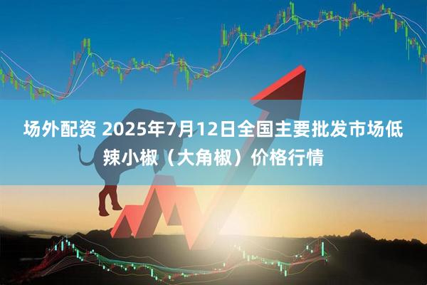 场外配资 2025年7月12日全国主要批发市场低辣小椒（大角椒）价格行情