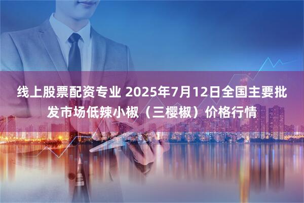 线上股票配资专业 2025年7月12日全国主要批发市场低辣小椒（三樱椒）价格行情