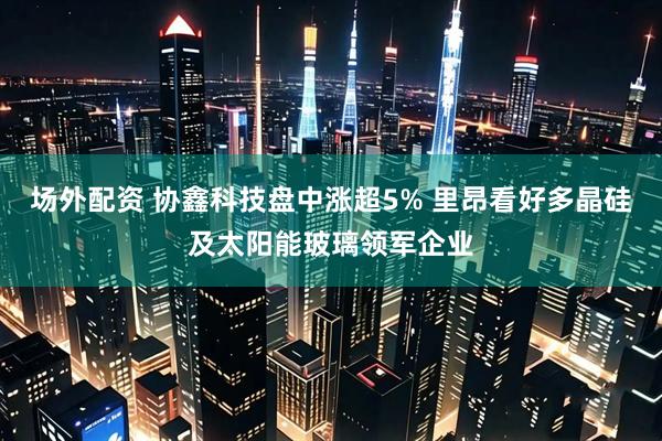 场外配资 协鑫科技盘中涨超5% 里昂看好多晶硅及太阳能玻璃领军企业
