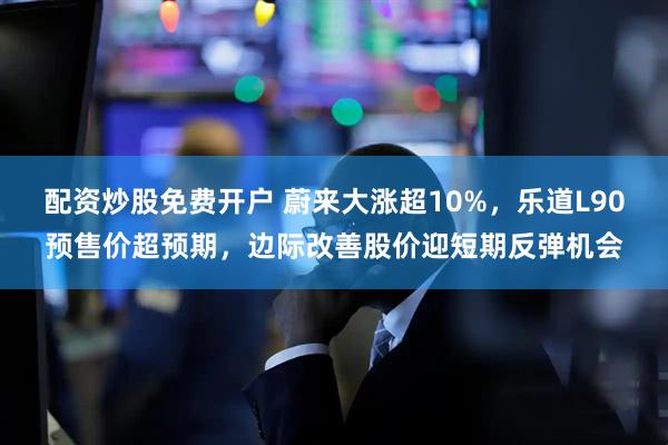 配资炒股免费开户 蔚来大涨超10%，乐道L90预售价超预期，边际改善股价迎短期反弹机会
