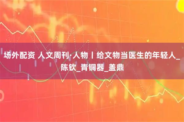 场外配资 人文周刊·人物丨给文物当医生的年轻人_陈钦_青铜器_盖鼎