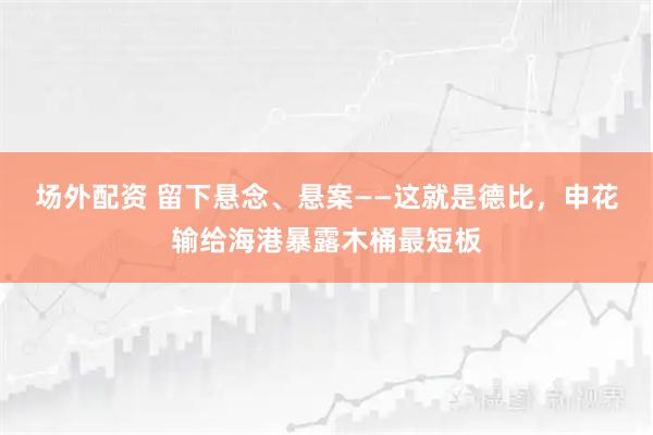 场外配资 留下悬念、悬案——这就是德比，申花输给海港暴露木桶最短板