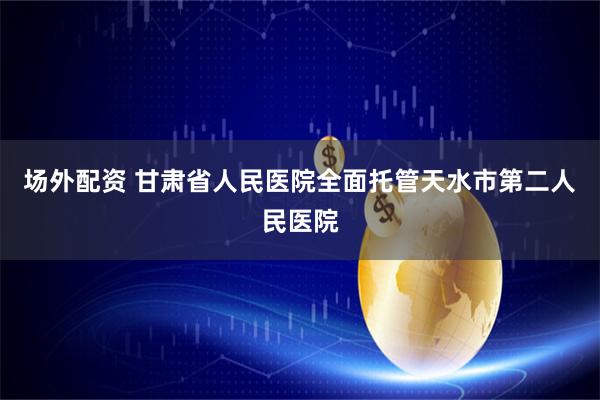 场外配资 甘肃省人民医院全面托管天水市第二人民医院