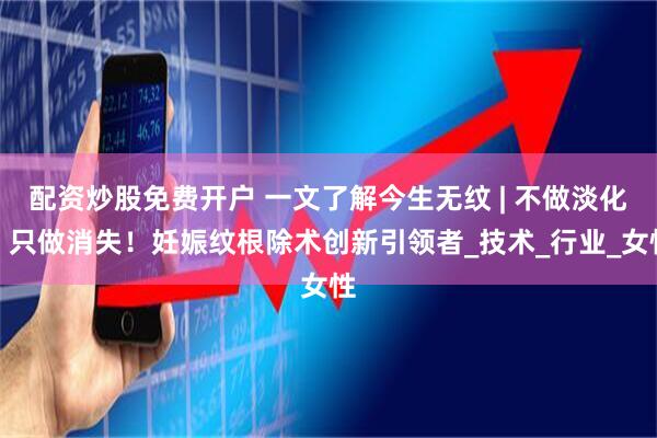 配资炒股免费开户 一文了解今生无纹 | 不做淡化，只做消失！妊娠纹根除术创新引领者_技术_行业_女性