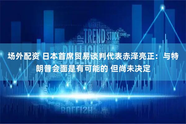 场外配资 日本首席贸易谈判代表赤泽亮正：与特朗普会面是有可能的 但尚未决定