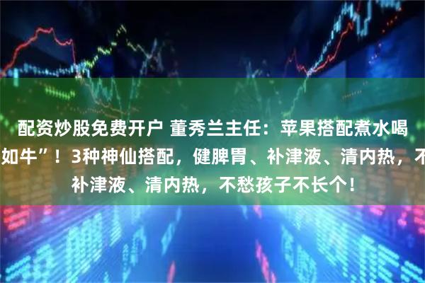配资炒股免费开户 董秀兰主任：苹果搭配煮水喝，孩子脾胃“壮如牛”！3种神仙搭配，健脾胃、补津液、清内热，不愁孩子不长个！