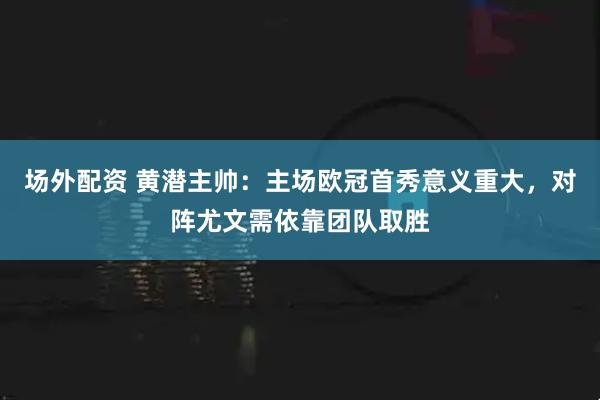 场外配资 黄潜主帅：主场欧冠首秀意义重大，对阵尤文需依靠团队取胜