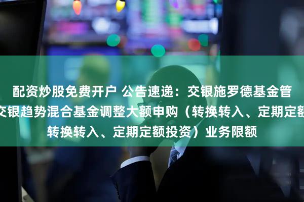 配资炒股免费开户 公告速递：交银施罗德基金管理有限公司关于交银趋势混合基金调整大额申购（转换转入、定期定额投资）业务限额