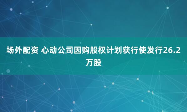 场外配资 心动公司因购股权计划获行使发行26.2万股
