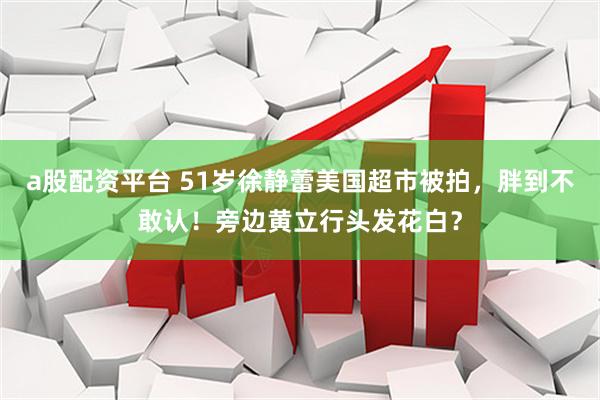 a股配资平台 51岁徐静蕾美国超市被拍，胖到不敢认！旁边黄立行头发花白？