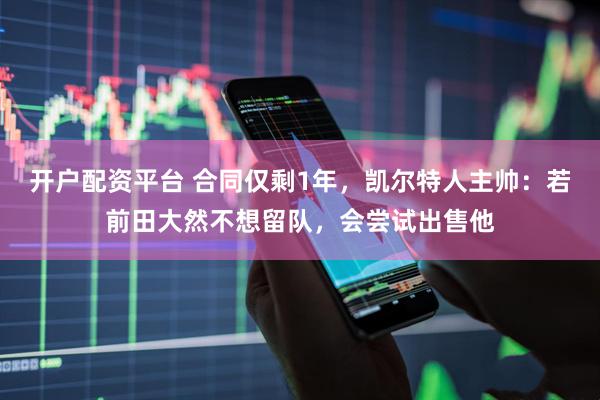 开户配资平台 合同仅剩1年，凯尔特人主帅：若前田大然不想留队，会尝试出售他